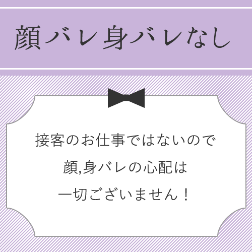 お店でお客様の相手をすることもないので、顔バレ・身バレの心配は一切ありませ...